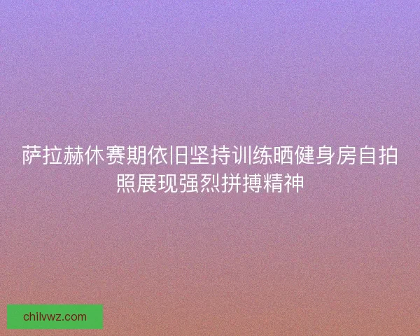 萨拉赫休赛期依旧坚持训练晒健身房自拍照展现强烈拼搏精神