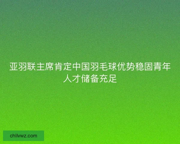 亚羽联主席肯定中国羽毛球优势稳固青年人才储备充足