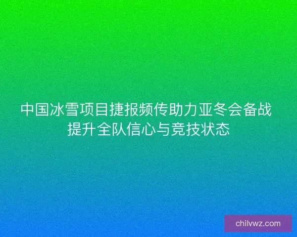 中国冰雪项目捷报频传助力亚冬会备战 提升全队信心与竞技状态