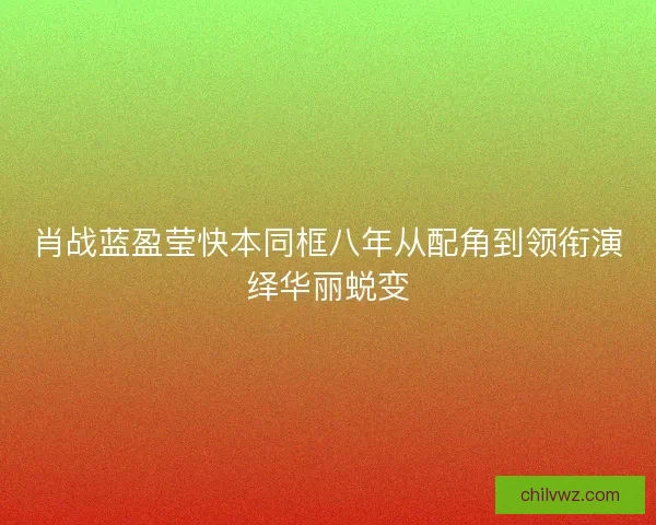 肖战蓝盈莹快本同框八年从配角到领衔演绎华丽蜕变